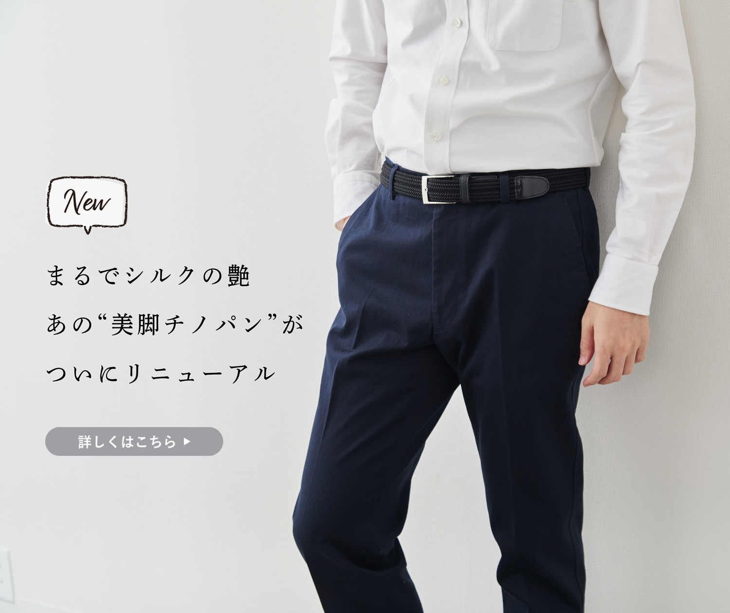 新商品】まるでシルクの艶。あの“美脚チノパン”がリニューアル新登場